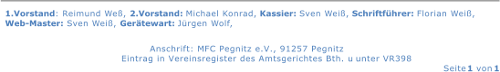 1.Vorstand: Reimund We, 2.Vorstand: Michael Konrad, Kassier: Sven Wei, Schriftfhrer: Florian Wei,  Web-Master: Sven Wei, Gertewart: Jrgen Wolf,    Anschrift: MFC Pegnitz e.V., 91257 Pegnitz   Eintrag in Vereinsregister des Amtsgerichtes Bth. u        unter VR398   Seite  1  von  1