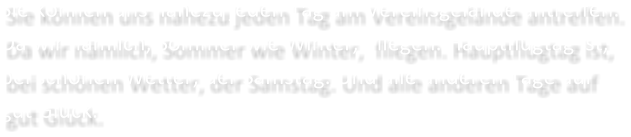 Sie knnen uns nahezu jeden Tag am Vereinsgelnde antreffen. Da wir nmlich, Sommer wie Winter,  fliegen. Hauptflugtag ist,  bei schnen Wetter, der Samstag. Und alle anderen Tage auf gut Glck.